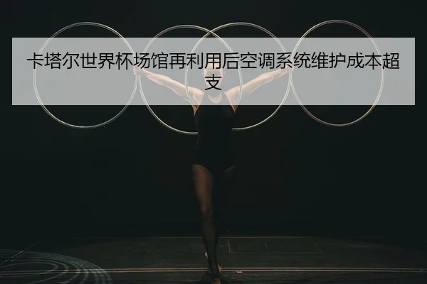 卡塔尔世界杯场馆再利用后空调系统维护成本超支
